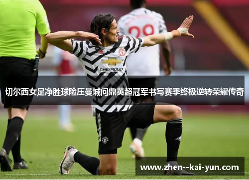 切尔西女足净胜球险压曼城问鼎英超冠军书写赛季终极逆转荣耀传奇