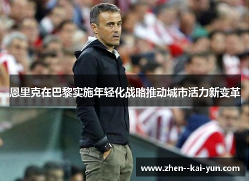 恩里克在巴黎实施年轻化战略推动城市活力新变革 恩里克在巴黎实施年轻化战略推动城市活力新变革