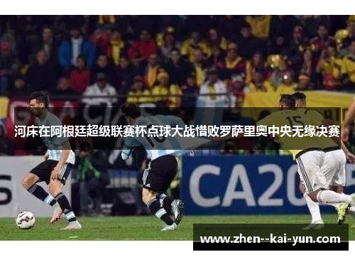 河床在阿根廷超级联赛杯点球大战惜败罗萨里奥中央无缘决赛 河床在阿根廷超级联赛杯点球大战惜败罗萨里奥中央无缘决赛