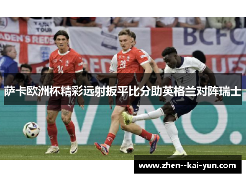 萨卡欧洲杯精彩远射扳平比分助英格兰对阵瑞士 萨卡欧洲杯精彩远射扳平比分助英格兰对阵瑞士