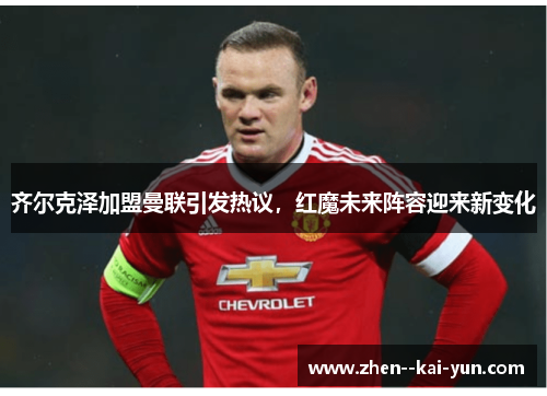 齐尔克泽加盟曼联引发热议,红魔未来阵容迎来新变化 齐尔克泽加盟曼联引发热议,红魔未来阵容迎来新变化
